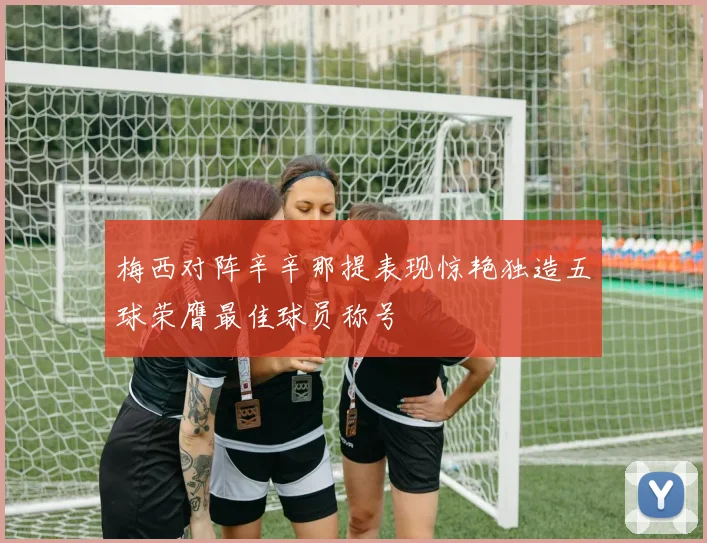 梅西对阵辛辛那提表现惊艳独造五球荣膺最佳球员称号