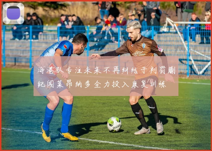 海港队专注未来不再纠结于判罚蒯纪闻莱昂纳多全力投入康复训练